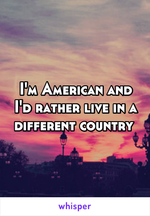 I'm American and I'd rather live in a different country 