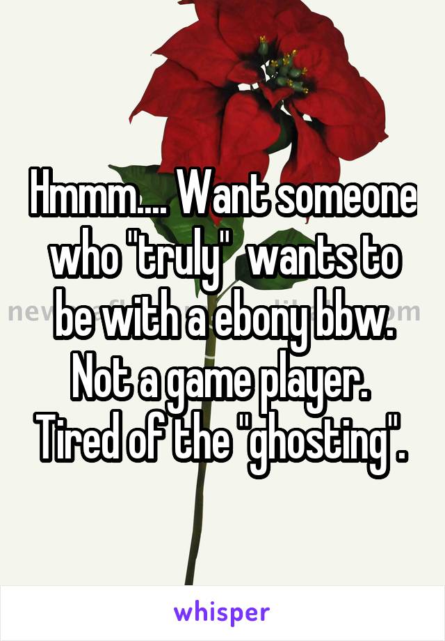 Hmmm.... Want someone who "truly"  wants to be with a ebony bbw. Not a game player.  Tired of the "ghosting". 