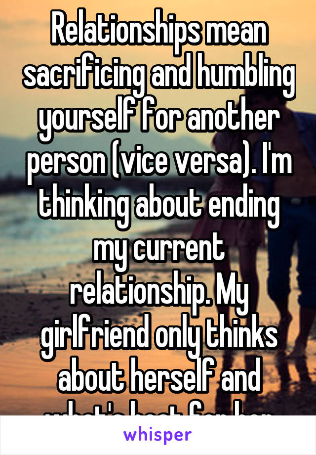 Relationships mean sacrificing and humbling yourself for another person (vice versa). I'm thinking about ending my current relationship. My girlfriend only thinks about herself and what's best for her