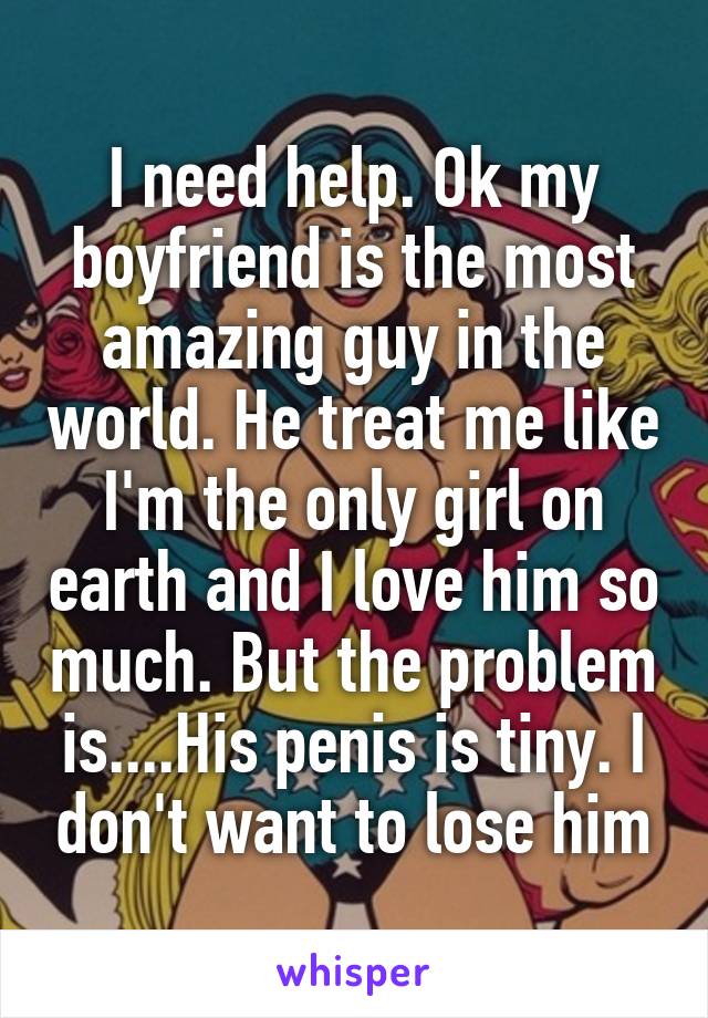 I need help. Ok my boyfriend is the most amazing guy in the world. He treat me like I'm the only girl on earth and I love him so much. But the problem is....His penis is tiny. I don't want to lose him