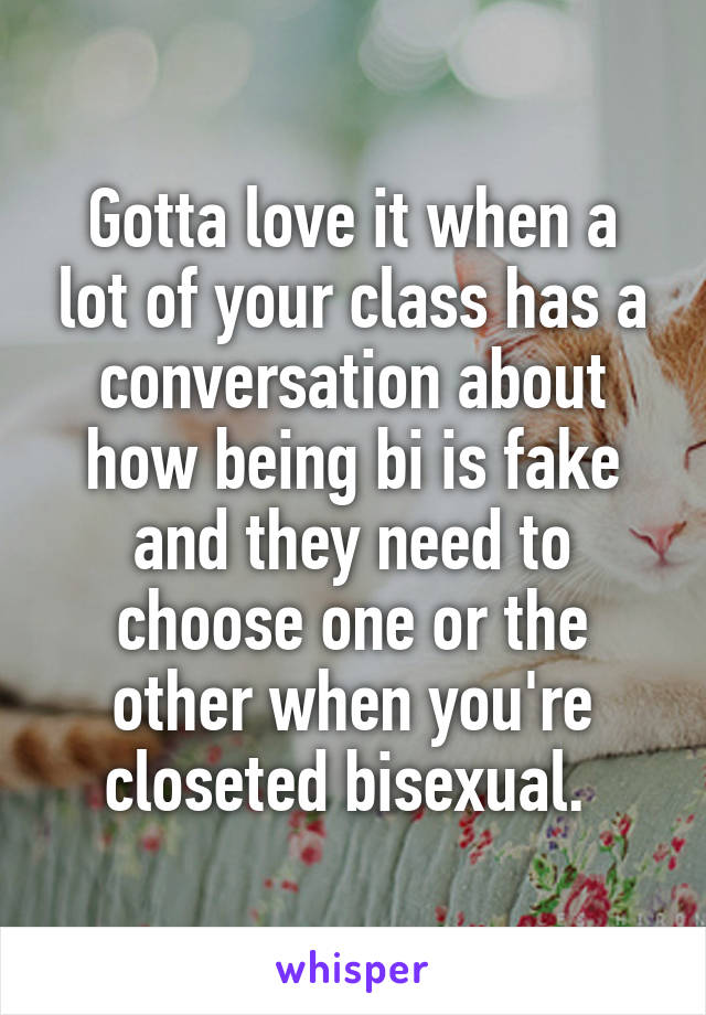 Gotta love it when a lot of your class has a conversation about how being bi is fake and they need to choose one or the other when you're closeted bisexual. 