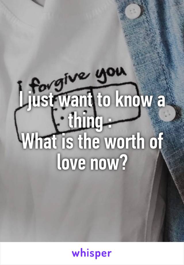 I just want to know a thing : 
What is the worth of love now?