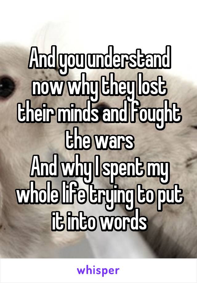 And you understand now why they lost their minds and fought the wars
And why I spent my whole life trying to put it into words