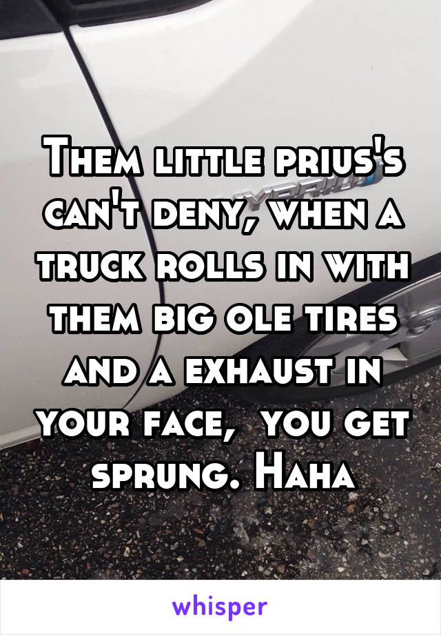 Them little prius's can't deny, when a truck rolls in with them big ole tires and a exhaust in your face,  you get sprung. Haha