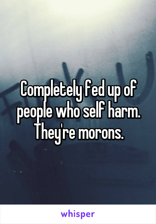 Completely fed up of people who self harm. They're morons.