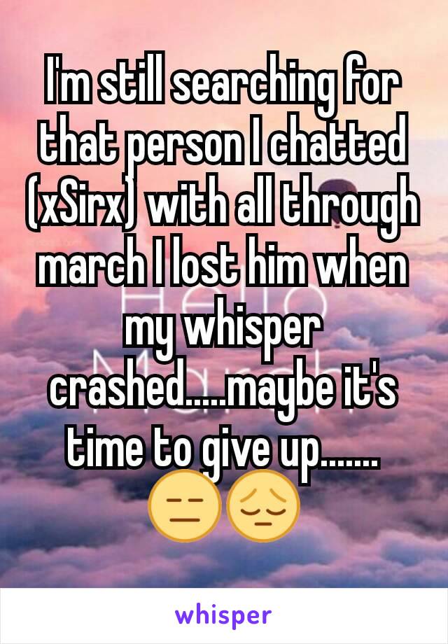 I'm still searching for that person I chatted (xSirx) with all through march I lost him when my whisper crashed.....maybe it's time to give up.......
😑😔
