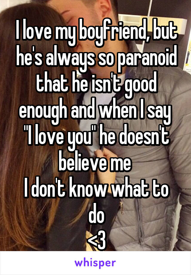 I love my boyfriend, but he's always so paranoid that he isn't good enough and when I say 
"I love you" he doesn't believe me 
I don't know what to do
<3