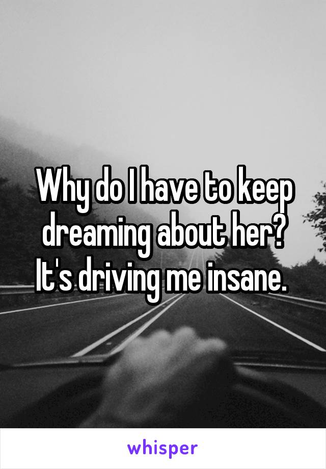 Why do I have to keep dreaming about her? It's driving me insane. 