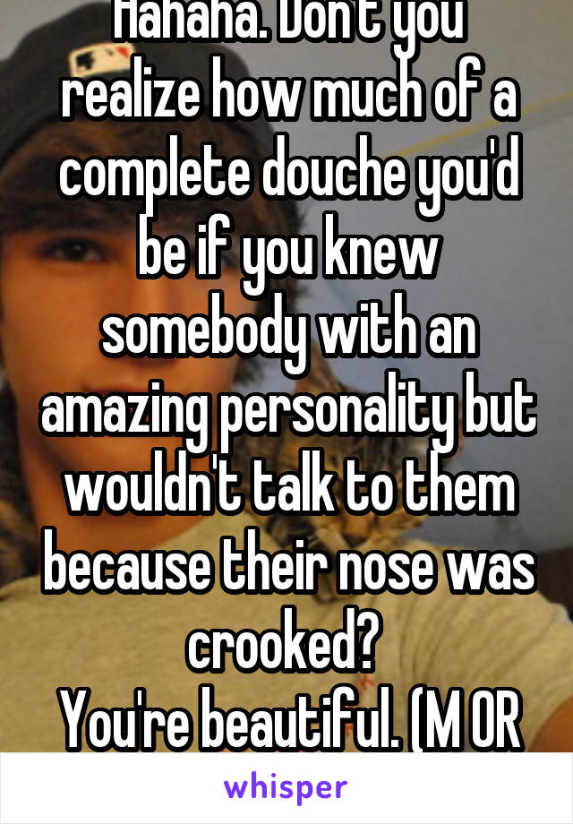 Hahaha. Don't you realize how much of a complete douche you'd be if you knew somebody with an amazing personality but wouldn't talk to them because their nose was crooked? 
You're beautiful. (M OR f.)