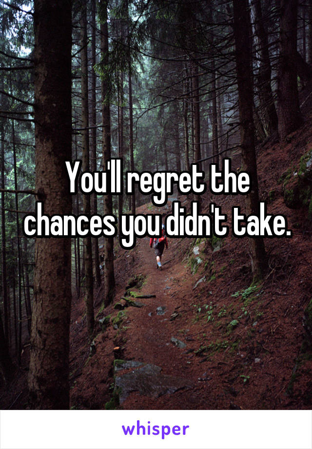 You'll regret the chances you didn't take.
