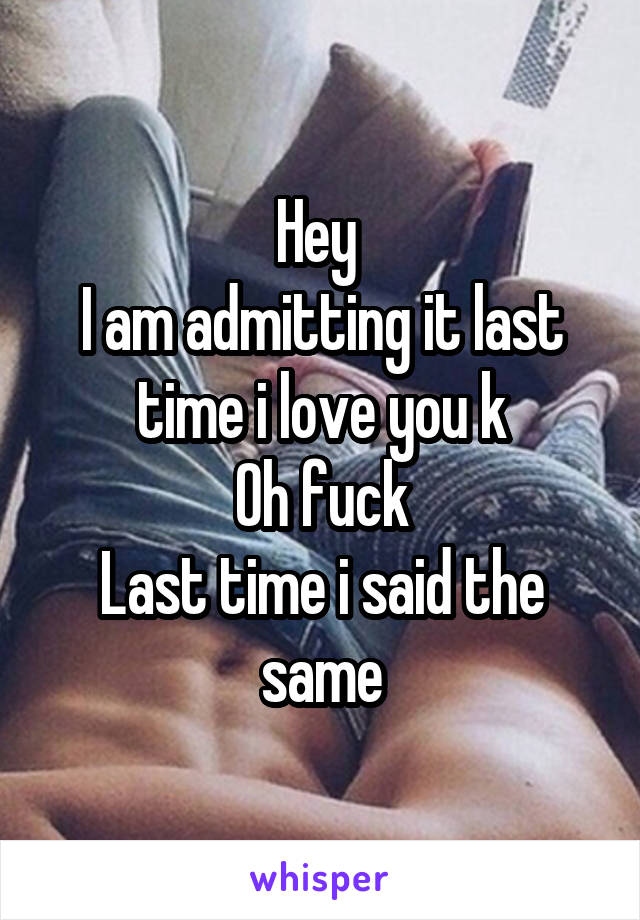 Hey 
I am admitting it last time i love you k
Oh fuck
Last time i said the same