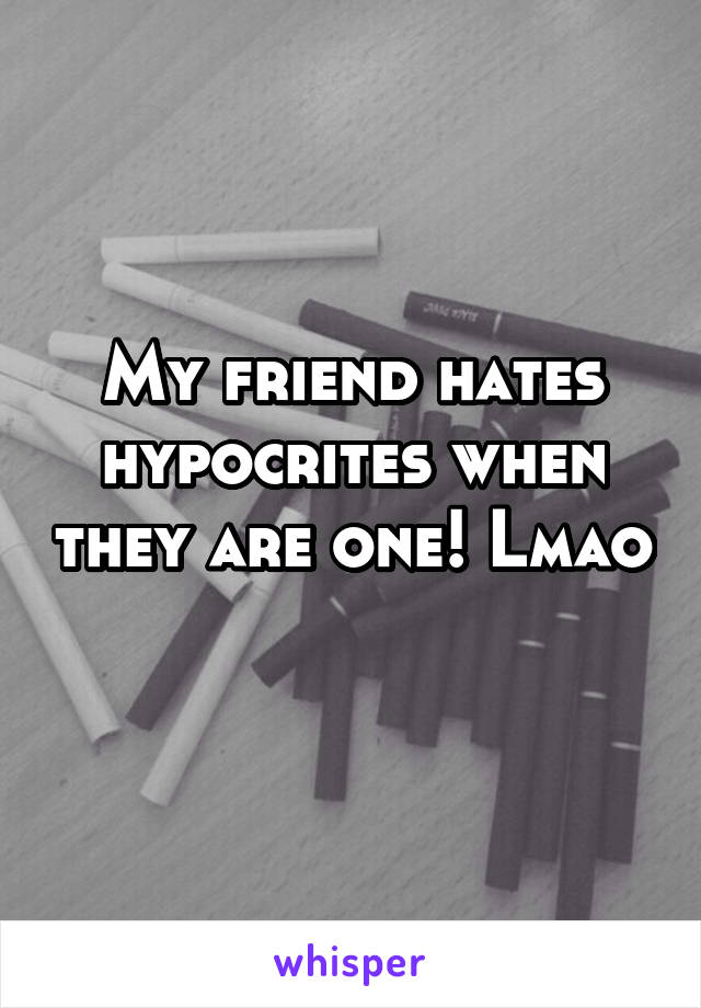 My friend hates hypocrites when they are one! Lmao 