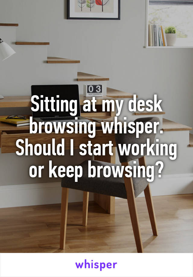 Sitting at my desk browsing whisper. Should I start working or keep browsing?