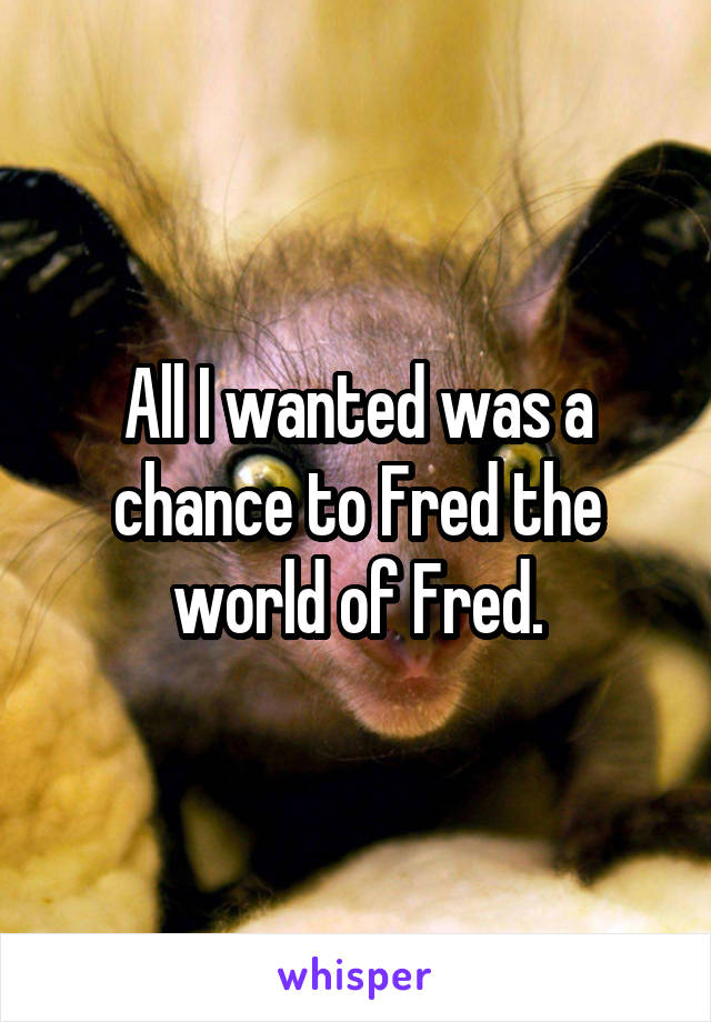 All I wanted was a chance to Fred the world of Fred.