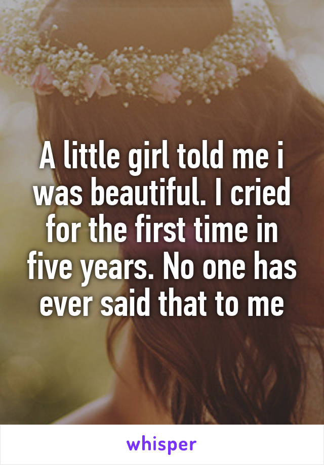 A little girl told me i was beautiful. I cried for the first time in five years. No one has ever said that to me