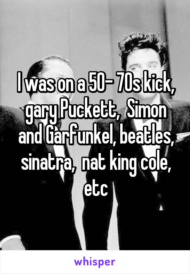I was on a 50- 70s kick, gary Puckett,  Simon and Garfunkel, beatles, sinatra,  nat king cole, etc