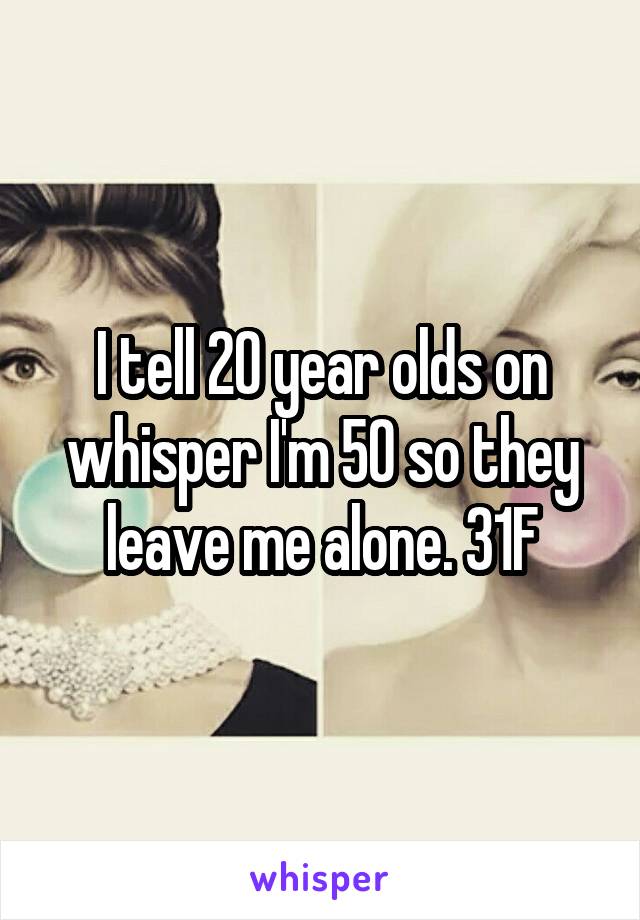 I tell 20 year olds on whisper I'm 50 so they leave me alone. 31F