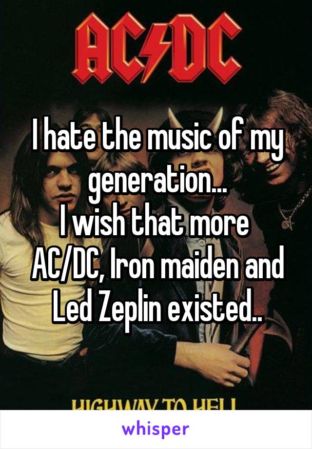 I hate the music of my generation...
I wish that more 
AC/DC, Iron maiden and Led Zeplin existed..