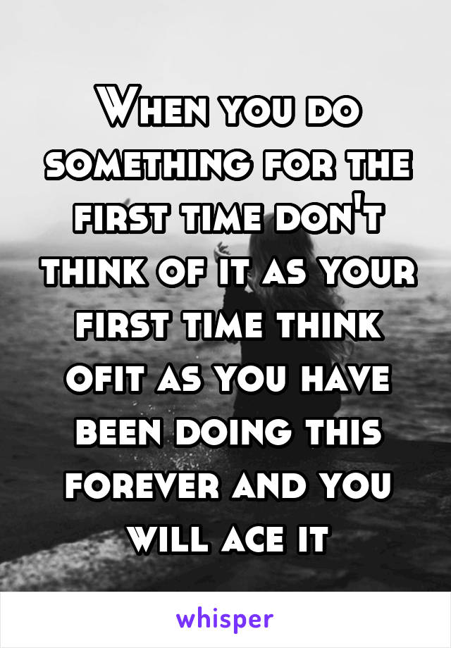 When you do something for the first time don't think of it as your first time think ofit as you have been doing this forever and you will ace it