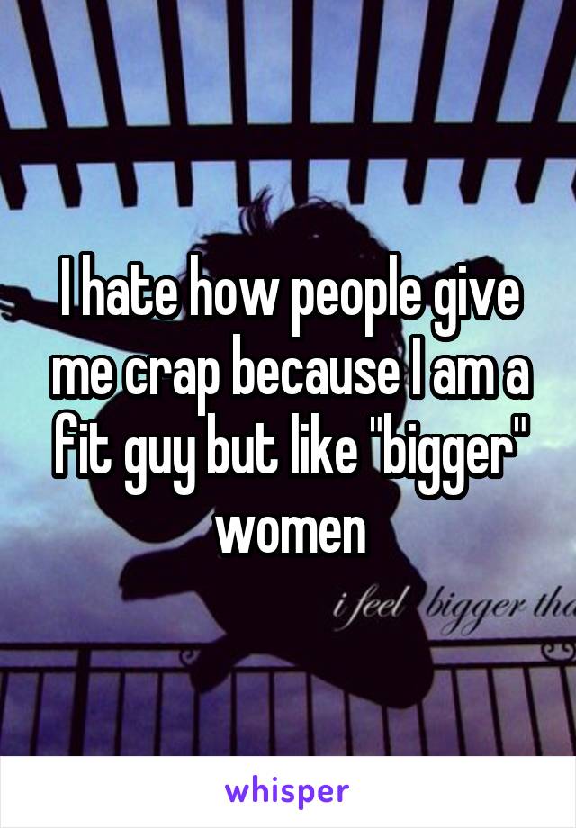 I hate how people give me crap because I am a fit guy but like "bigger" women