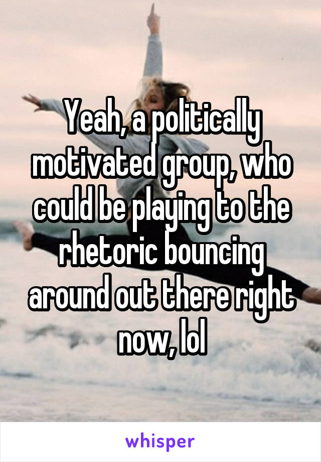 Yeah, a politically motivated group, who could be playing to the rhetoric bouncing around out there right now, lol