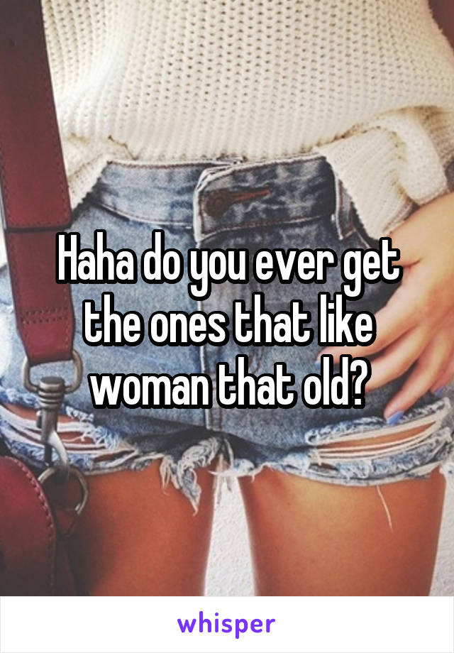 Haha do you ever get the ones that like woman that old?