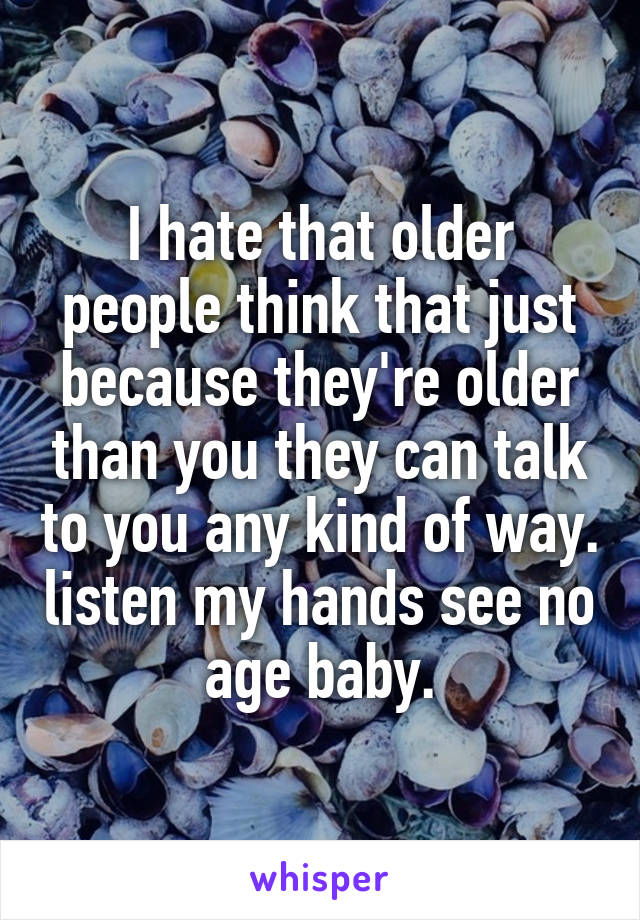 I hate that older people think that just because they're older than you they can talk to you any kind of way. listen my hands see no age baby.