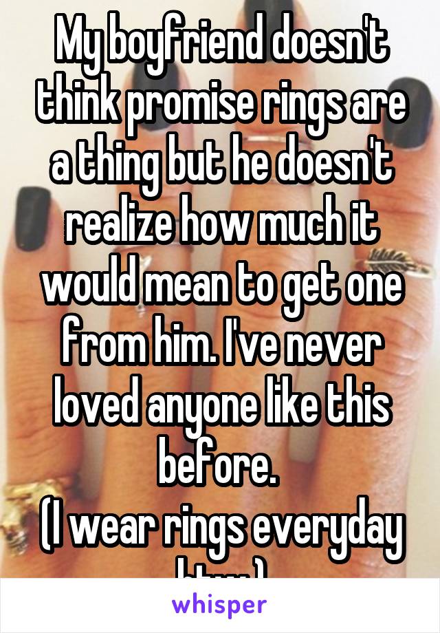 My boyfriend doesn't think promise rings are a thing but he doesn't realize how much it would mean to get one from him. I've never loved anyone like this before. 
(I wear rings everyday btw.)