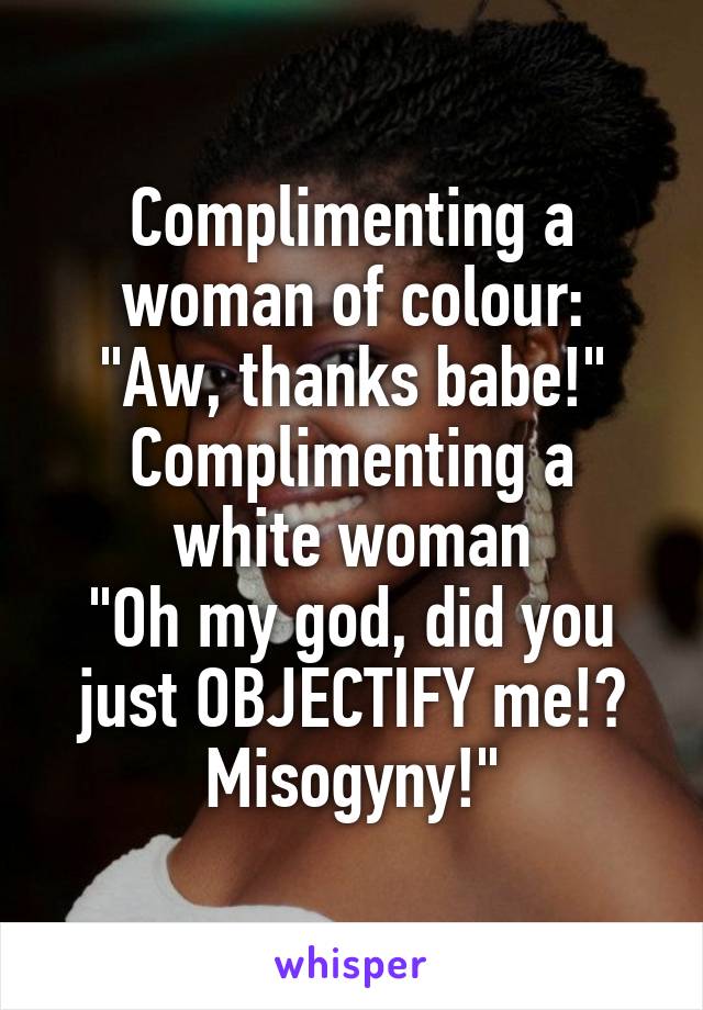 Complimenting a woman of colour:
"Aw, thanks babe!"
Complimenting a white woman
"Oh my god, did you just OBJECTIFY me!? Misogyny!"