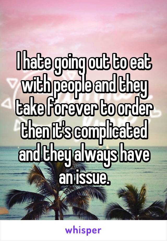 I hate going out to eat with people and they take forever to order then it's complicated and they always have an issue.