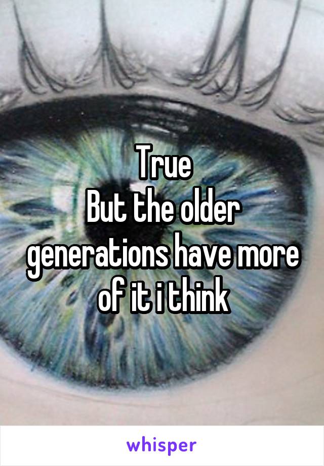 True
But the older generations have more of it i think