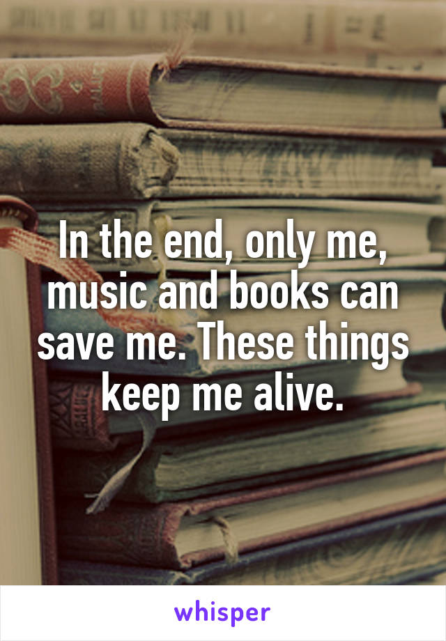 In the end, only me, music and books can save me. These things keep me alive.