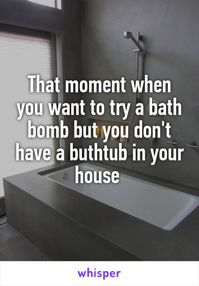 That moment when you want to try a bath bomb but you don't have a buthtub in your house 
