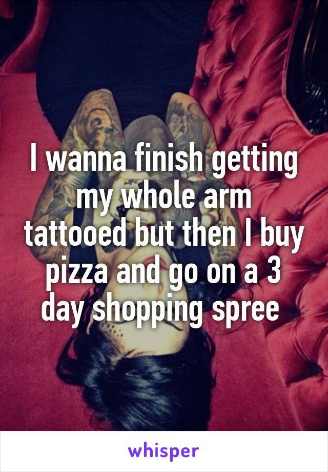 I wanna finish getting my whole arm tattooed but then I buy pizza and go on a 3 day shopping spree 