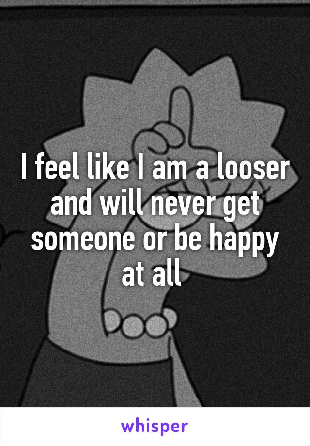 I feel like I am a looser and will never get someone or be happy at all 