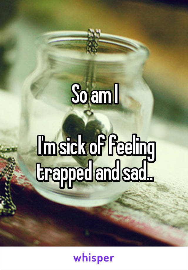 So am I

 I'm sick of feeling trapped and sad..