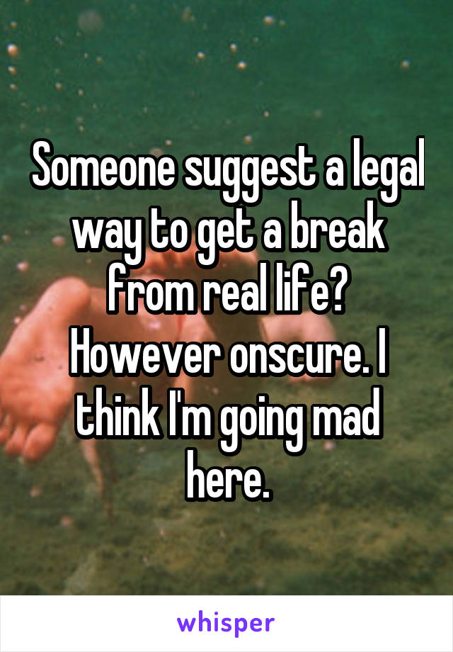 Someone suggest a legal way to get a break from real life? However onscure. I think I'm going mad here.