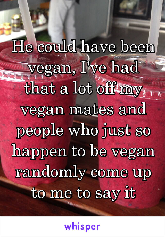 He could have been vegan, I've had that a lot off my vegan mates and people who just so happen to be vegan randomly come up to me to say it