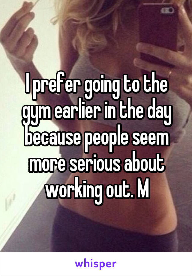 I prefer going to the gym earlier in the day because people seem more serious about working out. M