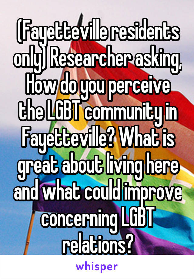 (Fayetteville residents only) Researcher asking, How do you perceive the LGBT community in Fayetteville? What is great about living here and what could improve concerning LGBT relations?