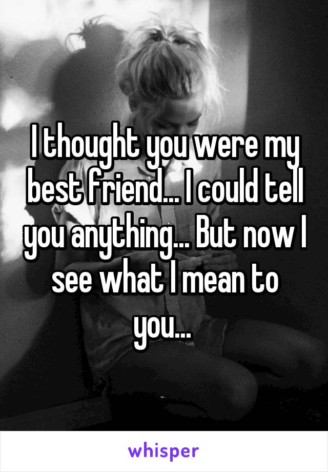 I thought you were my best friend... I could tell you anything... But now I see what I mean to you... 