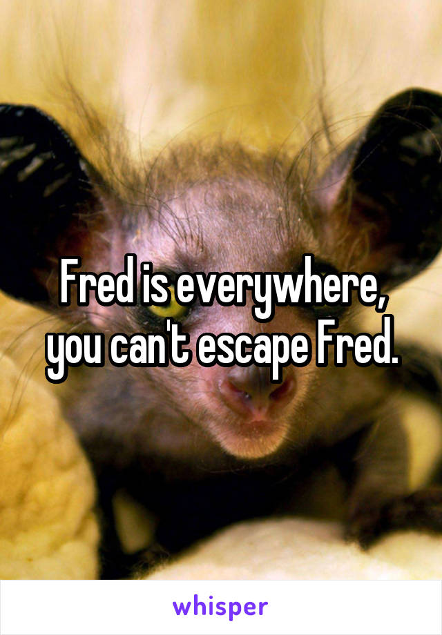 Fred is everywhere, you can't escape Fred.