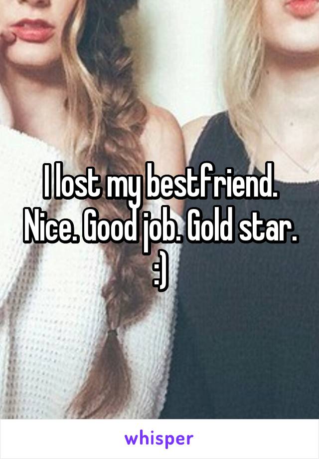 I lost my bestfriend. Nice. Good job. Gold star. :)