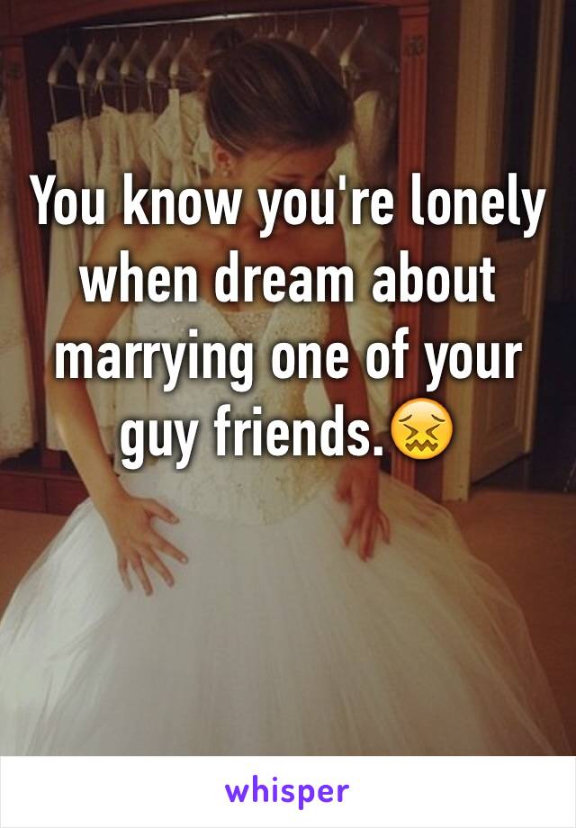 You know you're lonely when dream about marrying one of your guy friends.😖