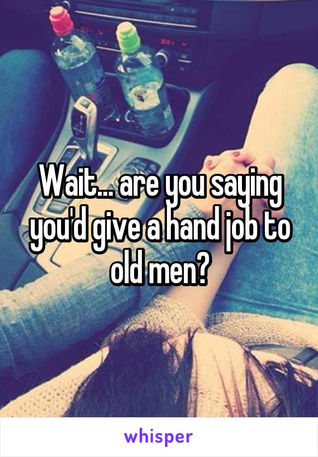 Wait... are you saying you'd give a hand job to old men?