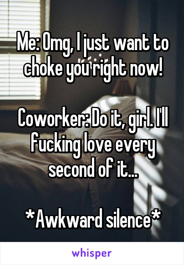 Me: Omg, I just want to choke you right now!

Coworker: Do it, girl. I'll fucking love every second of it...

*Awkward silence*