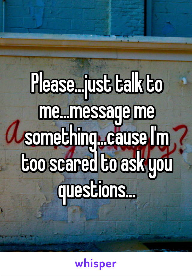 Please...just talk to me...message me something...cause I'm too scared to ask you questions...