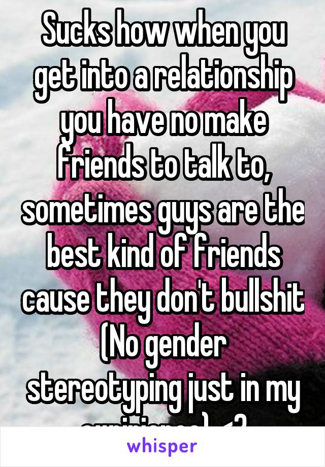 Sucks how when you get into a relationship you have no make friends to talk to, sometimes guys are the best kind of friends cause they don't bullshit
(No gender stereotyping just in my expirience) <3