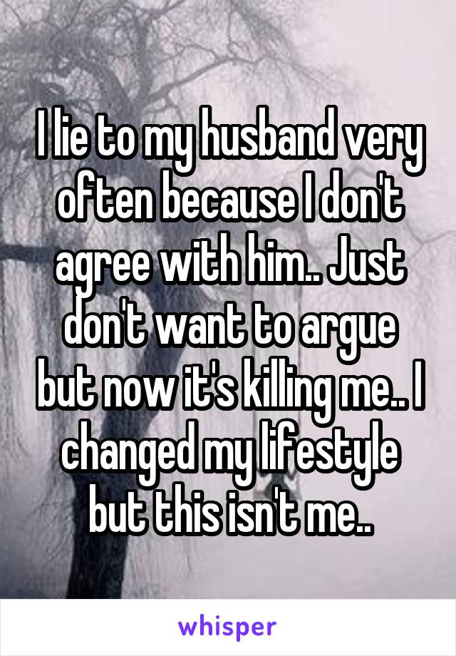 I lie to my husband very often because I don't agree with him.. Just don't want to argue but now it's killing me.. I changed my lifestyle but this isn't me..