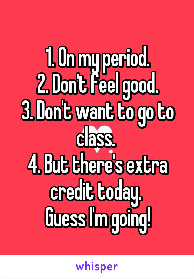 1. On my period.
2. Don't feel good.
3. Don't want to go to class. 
4. But there's extra credit today. 
Guess I'm going!